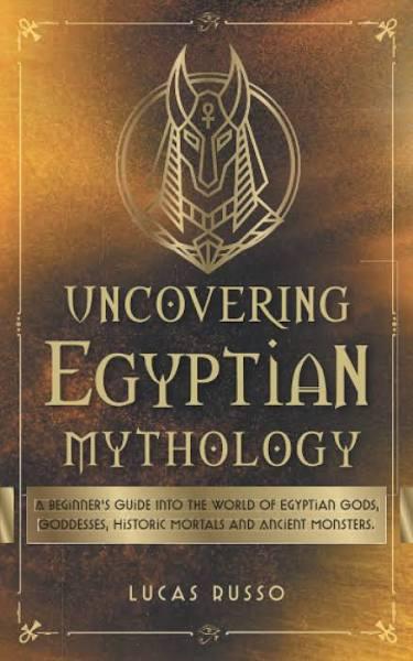 Uncovering Egyptian Mythology: A Beginner's Guide Into The World of Egyptian Gods, Goddesses, Historic Mortals and Ancient Monsters.